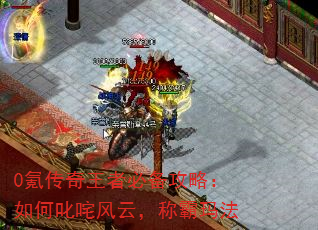 0氪传奇王者必备攻略:如何叱咤风云,称霸玛法 0氪传奇王者必备攻略:如何叱咤风云,称霸玛法