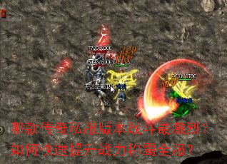 哪款传奇私服版本战斗最激烈?如何快速提升战力称霸全服? 哪款传奇私服版本战斗最激烈?如何快速提升战力称霸全服?