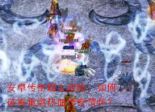 安卓传奇霸主攻略:如何破解重燃热血传奇情怀? 安卓传奇霸主攻略:如何破解重燃热血传奇情怀?